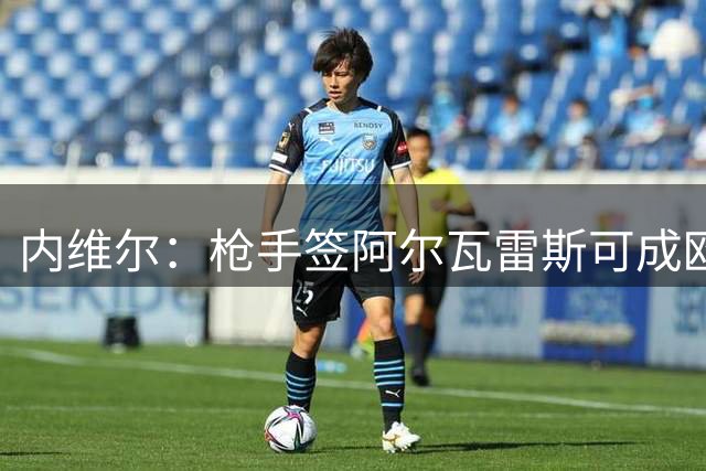 内维尔：枪手签阿尔瓦雷斯可成欧冠热门