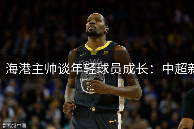 海港主帅谈年轻球员成长：中超新生代崛起令人欣喜
